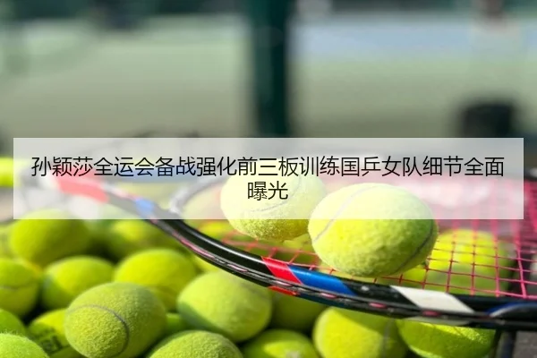 孙颖莎全运会备战强化前三板训练国乒女队细节全面曝光