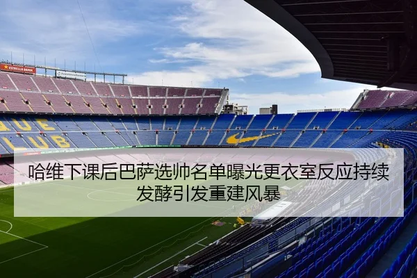 哈维下课后巴萨选帅名单曝光更衣室反应持续发酵引发重建风暴